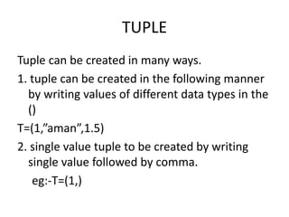 TUPLE
Tuple can be created in many ways.
1. tuple can be created in the following manner
by writing values of different data types in the
()
T=(1,”aman”,1.5)
2. single value tuple to be created by writing
single value followed by comma.
eg:-T=(1,)
 