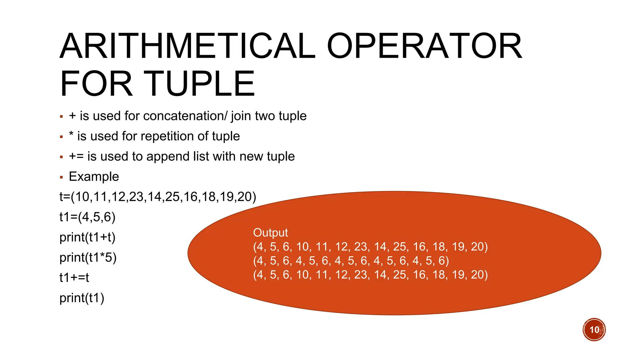 ARITHMETICAL OPERATOR
FOR TUPLE
▪ + is used for concatenation/ join two tuple
▪ * is used for repetition of tuple
▪ += is used to append list with new tuple
▪ Example
t=(10,11,12,23,14,25,16,18,19,20)
t1=(4,5,6)
print(t1+t)
print(t1*5)
t1+=t
print(t1)
Output
(4, 5, 6, 10, 11, 12, 23, 14, 25, 16, 18, 19, 20)
(4, 5, 6, 4, 5, 6, 4, 5, 6, 4, 5, 6, 4, 5, 6)
(4, 5, 6, 10, 11, 12, 23, 14, 25, 16, 18, 19, 20)
10
 