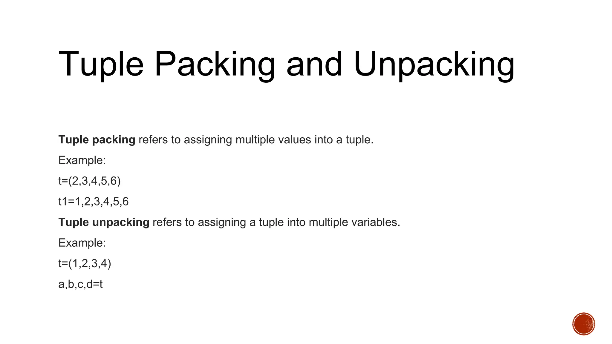 Tuple Packing and Unpacking
Tuple packing refers to assigning multiple values into a tuple.
Example:
t=(2,3,4,5,6)
t1=1,2,3,4,5,6
Tuple unpacking refers to assigning a tuple into multiple variables.
Example:
t=(1,2,3,4)
a,b,c,d=t
 