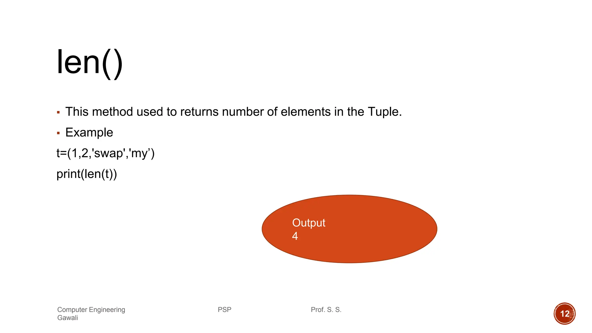 len()
▪ This method used to returns number of elements in the Tuple.
▪ Example
t=(1,2,'swap','my’)
print(len(t))
Output
4
Computer Engineering PSP Prof. S. S.
Gawali 12
 