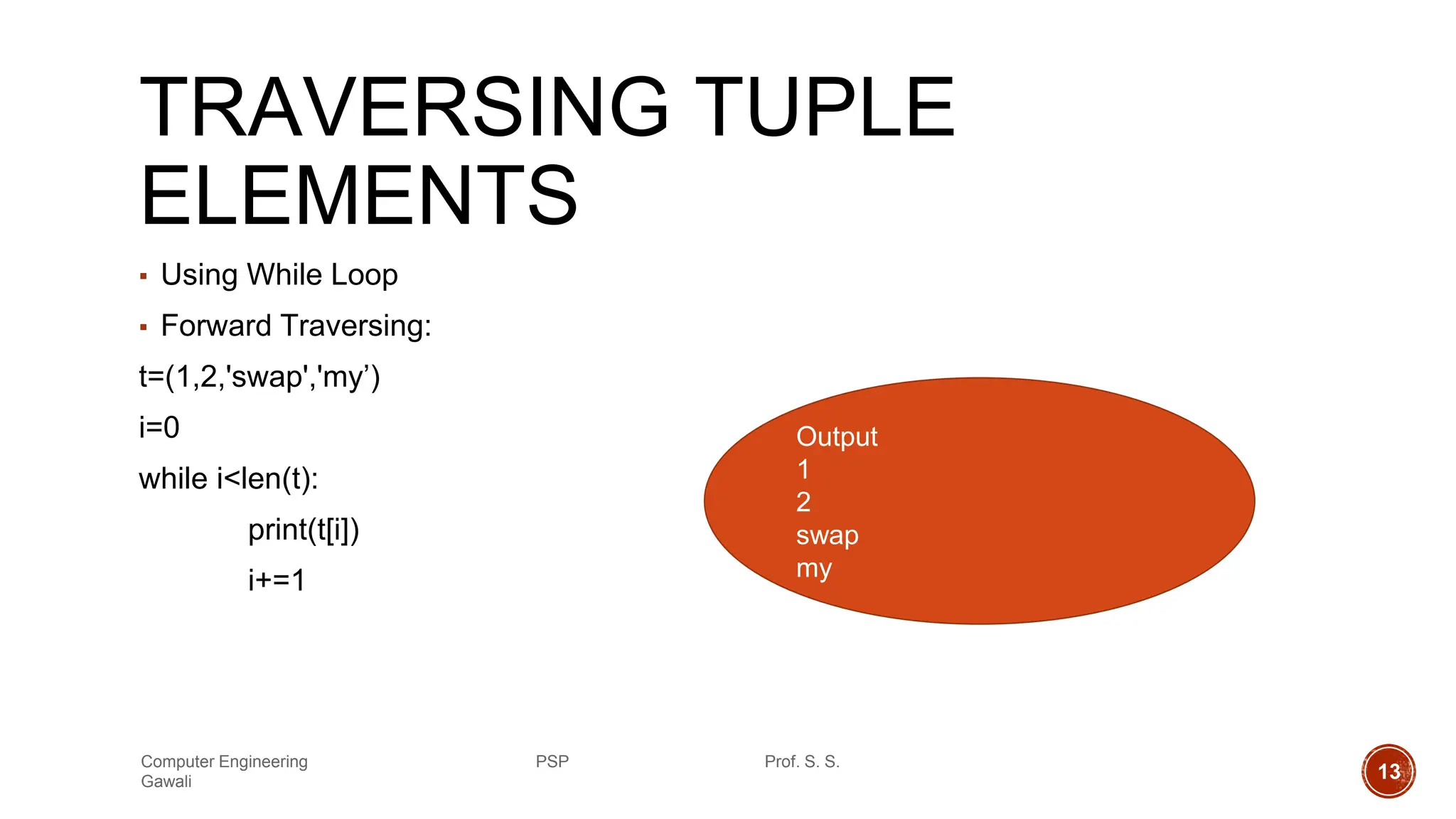 TRAVERSING TUPLE
ELEMENTS
▪ Using While Loop
▪ Forward Traversing:
t=(1,2,'swap','my’)
i=0
while i<len(t):
print(t[i])
i+=1
Output
1
2
swap
my
Computer Engineering PSP Prof. S. S.
Gawali 13
 