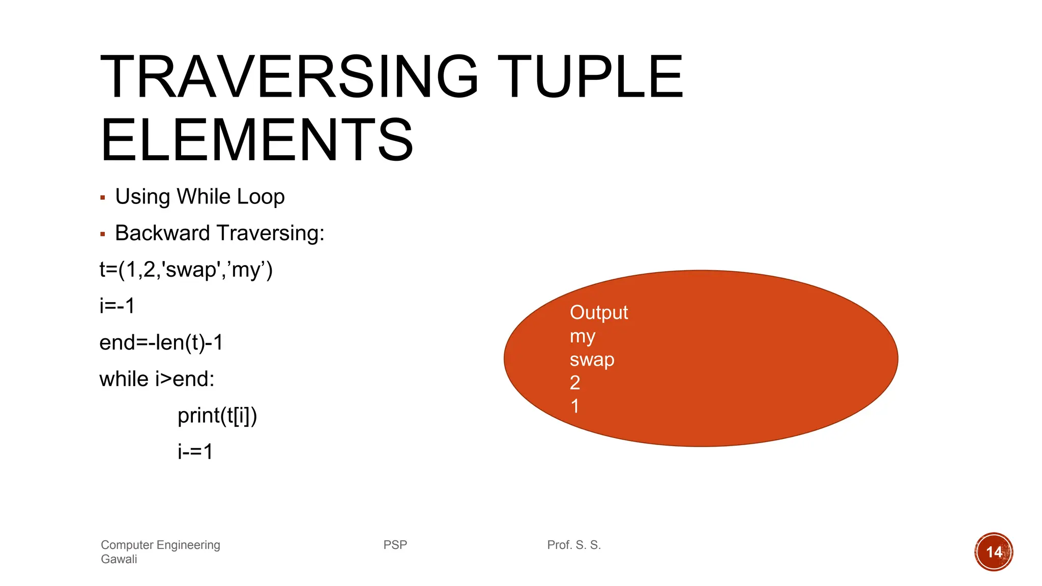 TRAVERSING TUPLE
ELEMENTS
▪ Using While Loop
▪ Backward Traversing:
t=(1,2,'swap',’my’)
i=-1
end=-len(t)-1
while i>end:
print(t[i])
i-=1
Output
my
swap
2
1
Computer Engineering PSP Prof. S. S.
Gawali 14
 