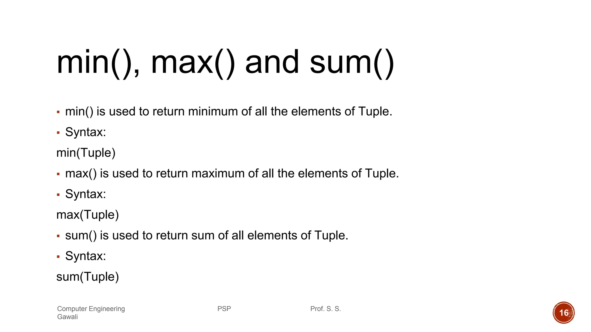min(), max() and sum()
▪ min() is used to return minimum of all the elements of Tuple.
▪ Syntax:
min(Tuple)
▪ max() is used to return maximum of all the elements of Tuple.
▪ Syntax:
max(Tuple)
▪ sum() is used to return sum of all elements of Tuple.
▪ Syntax:
sum(Tuple)
Computer Engineering PSP Prof. S. S.
Gawali 16
 
