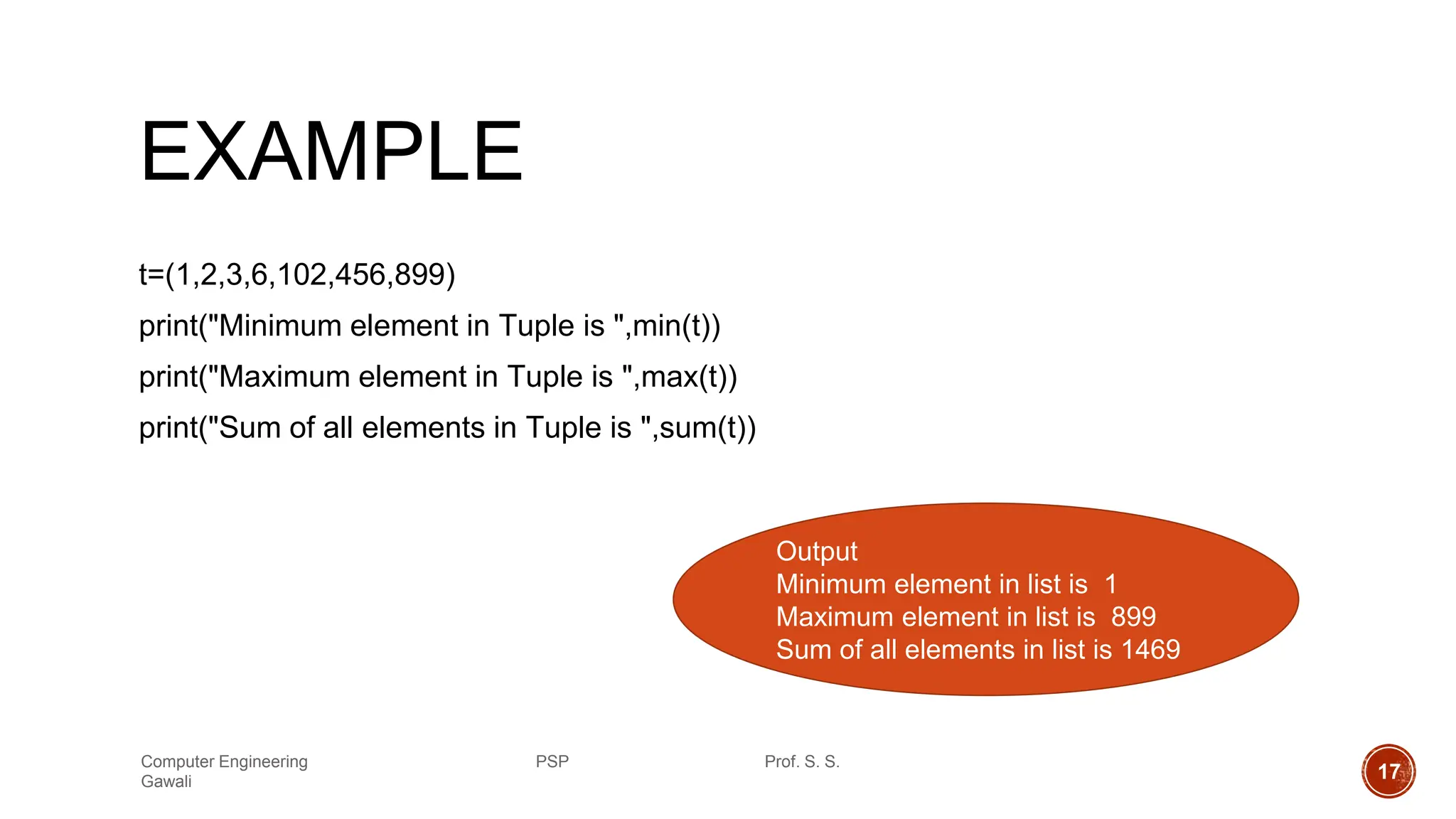 EXAMPLE
t=(1,2,3,6,102,456,899)
print("Minimum element in Tuple is ",min(t))
print("Maximum element in Tuple is ",max(t))
print("Sum of all elements in Tuple is ",sum(t))
Output
Minimum element in list is 1
Maximum element in list is 899
Sum of all elements in list is 1469
Computer Engineering PSP Prof. S. S.
Gawali 17
 