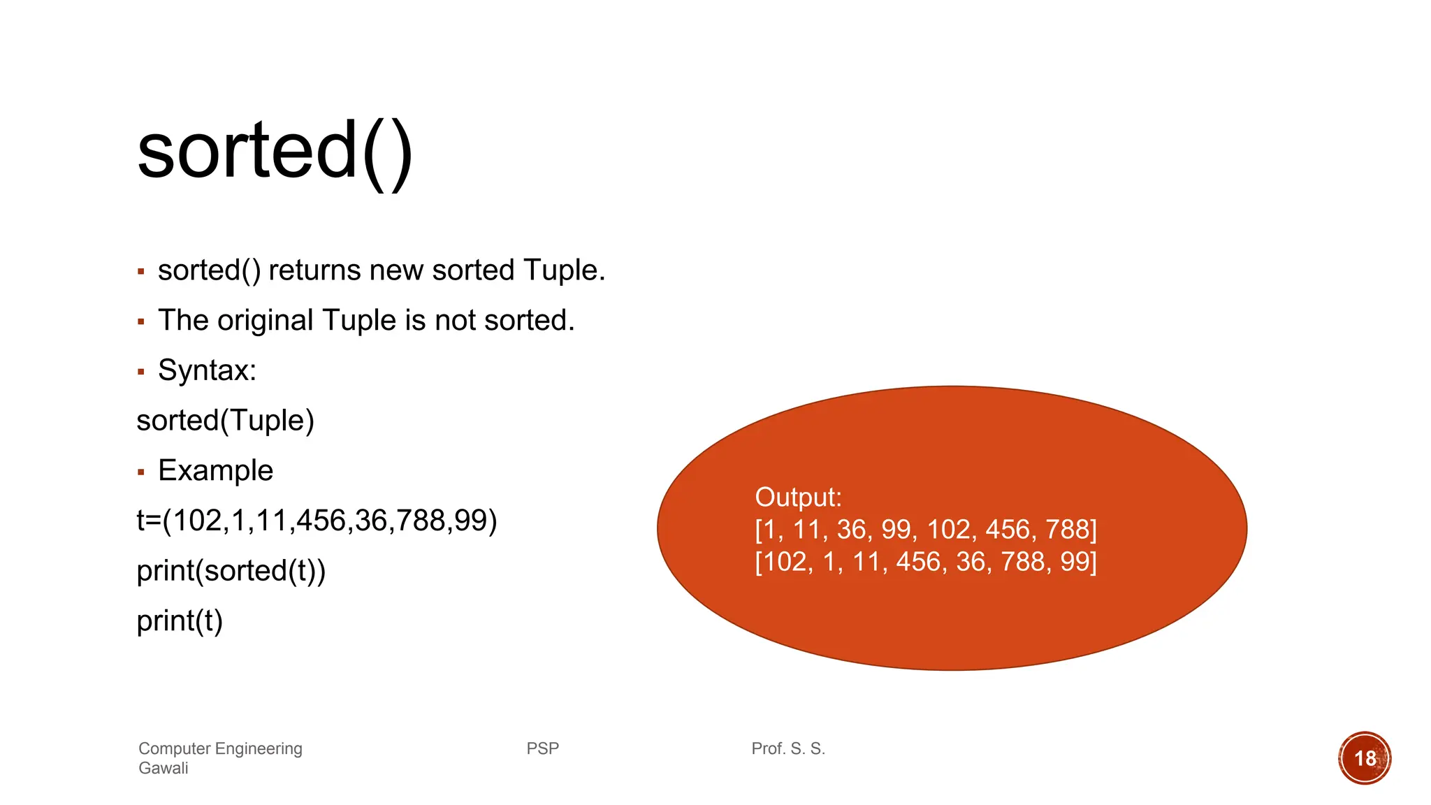 sorted()
▪ sorted() returns new sorted Tuple.
▪ The original Tuple is not sorted.
▪ Syntax:
sorted(Tuple)
▪ Example
t=(102,1,11,456,36,788,99)
print(sorted(t))
print(t)
Output:
[1, 11, 36, 99, 102, 456, 788]
[102, 1, 11, 456, 36, 788, 99]
Computer Engineering PSP Prof. S. S.
Gawali 18
 