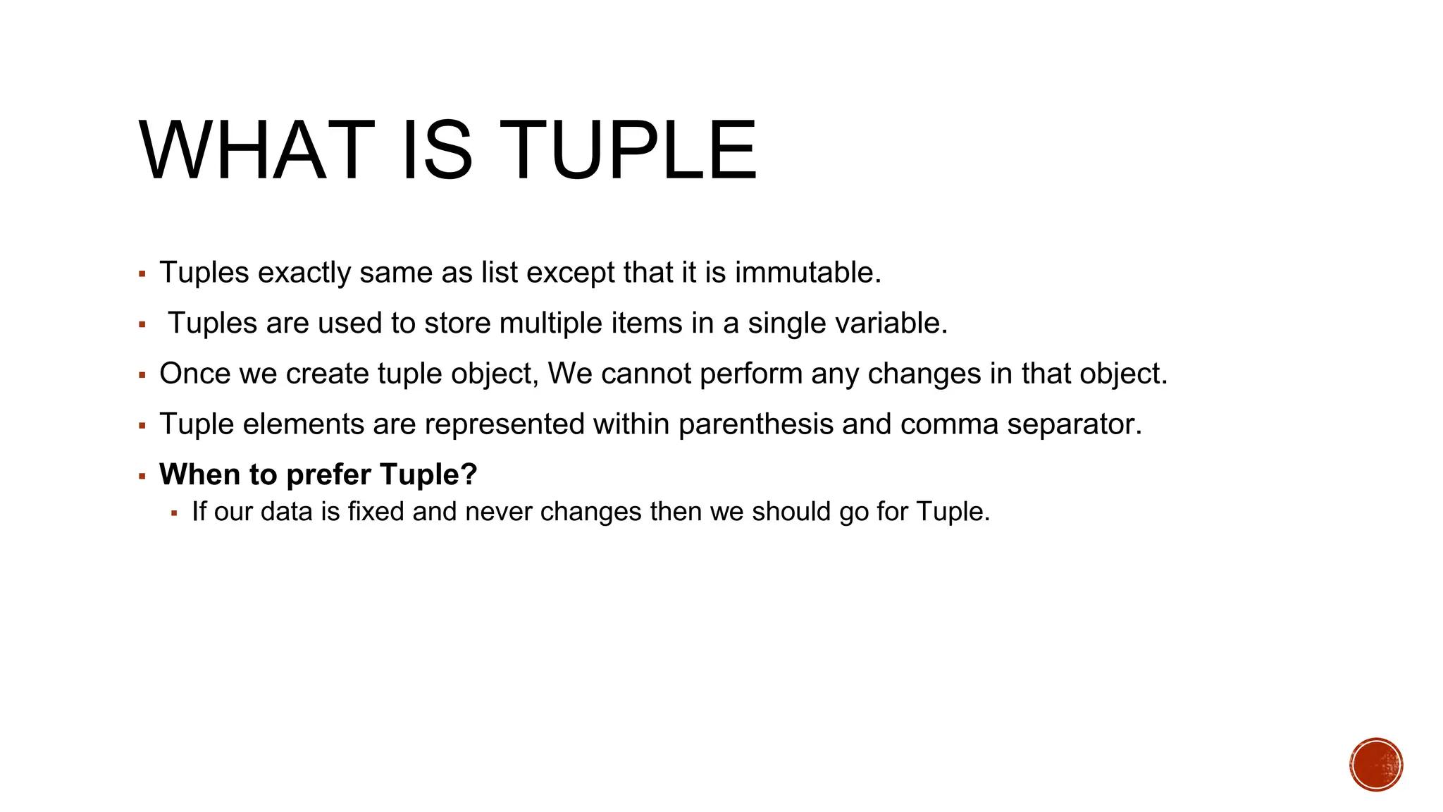WHAT IS TUPLE
▪ Tuples exactly same as list except that it is immutable.
▪ Tuples are used to store multiple items in a single variable.
▪ Once we create tuple object, We cannot perform any changes in that object.
▪ Tuple elements are represented within parenthesis and comma separator.
▪ When to prefer Tuple?
▪ If our data is fixed and never changes then we should go for Tuple.
 