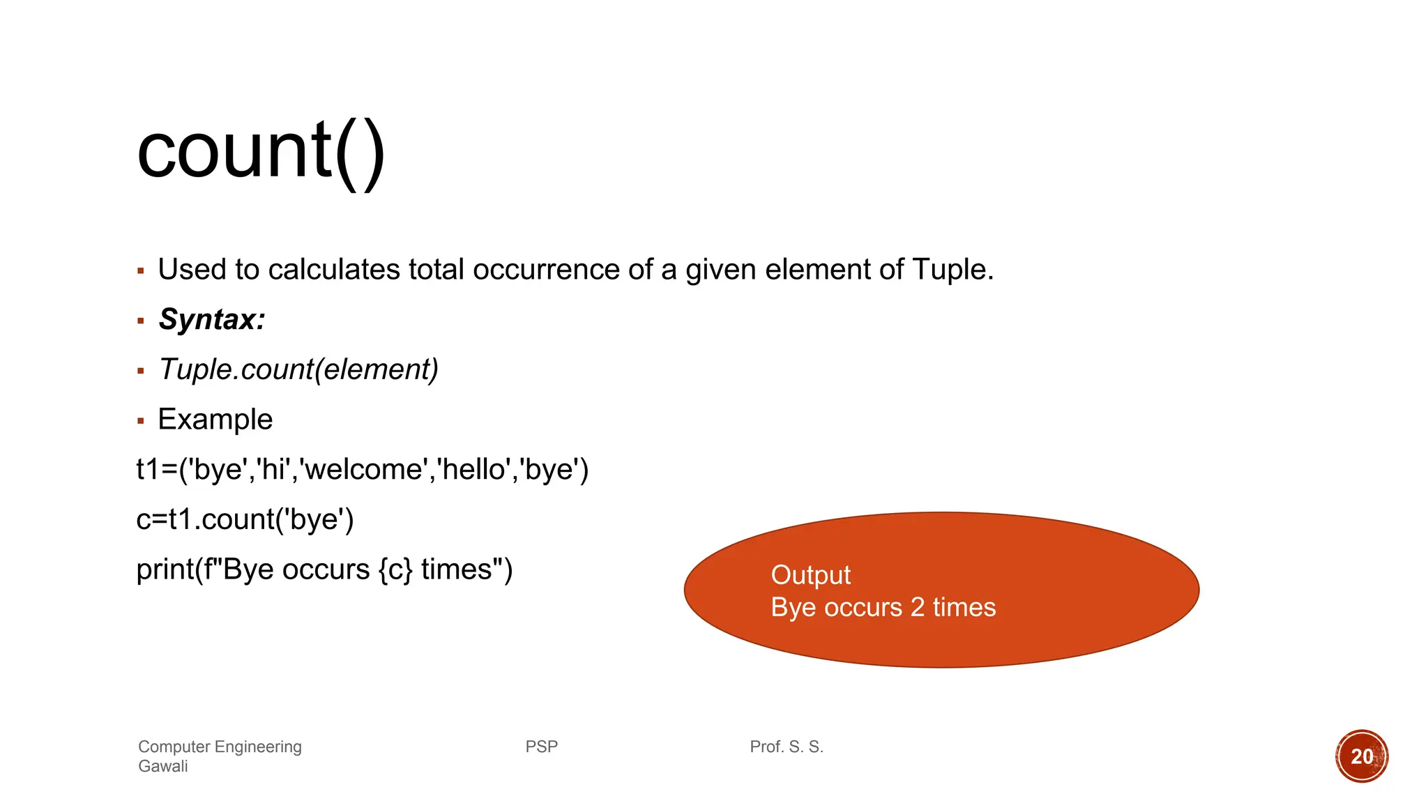 count()
▪ Used to calculates total occurrence of a given element of Tuple.
▪ Syntax:
▪ Tuple.count(element)
▪ Example
t1=('bye','hi','welcome','hello','bye')
c=t1.count('bye')
print(f"Bye occurs {c} times") Output
Bye occurs 2 times
Computer Engineering PSP Prof. S. S.
Gawali 20
 