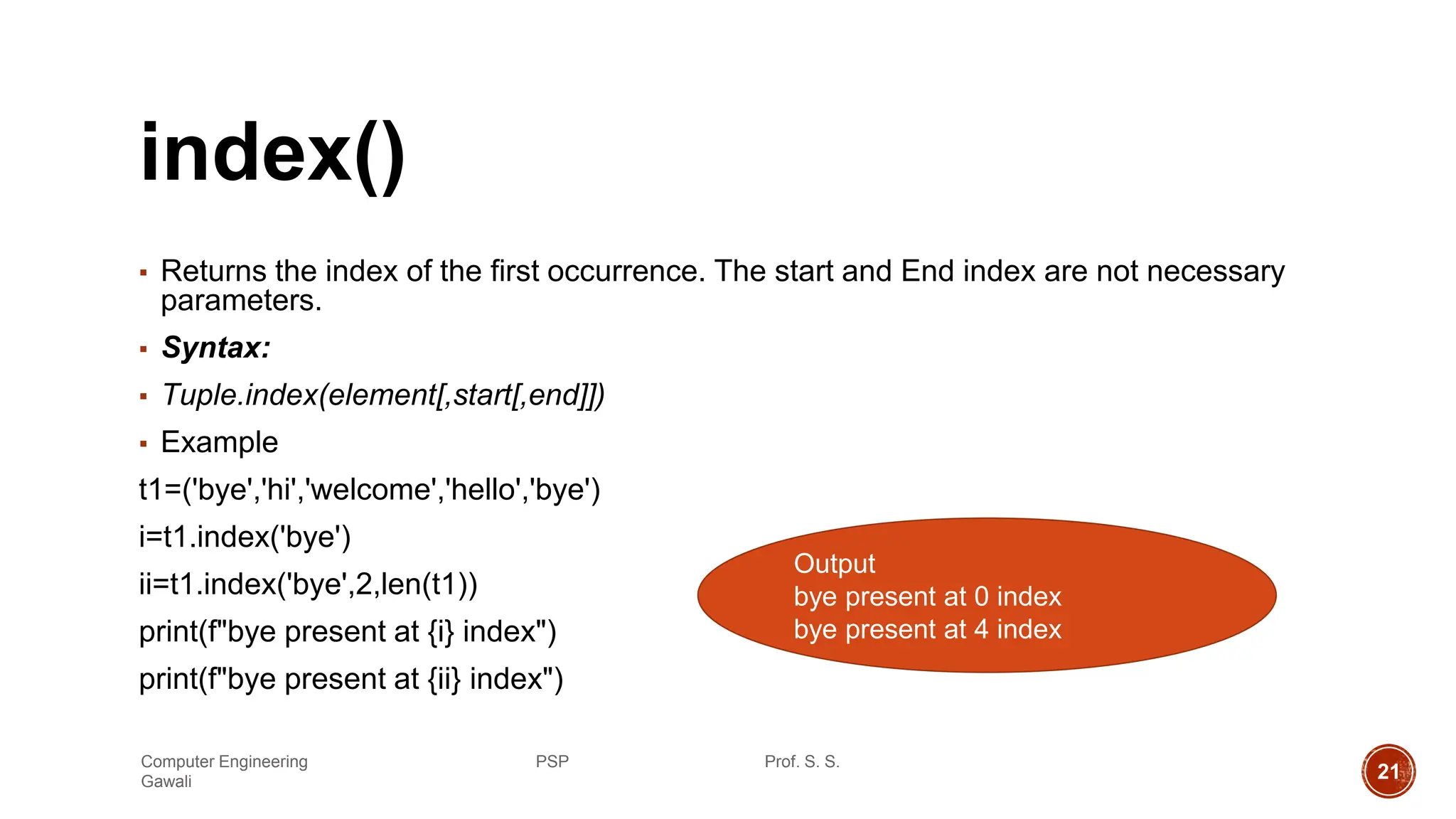 index()
▪ Returns the index of the first occurrence. The start and End index are not necessary
parameters.
▪ Syntax:
▪ Tuple.index(element[,start[,end]])
▪ Example
t1=('bye','hi','welcome','hello','bye')
i=t1.index('bye')
ii=t1.index('bye',2,len(t1))
print(f"bye present at {i} index")
print(f"bye present at {ii} index")
Output
bye present at 0 index
bye present at 4 index
Computer Engineering PSP Prof. S. S.
Gawali 21
 