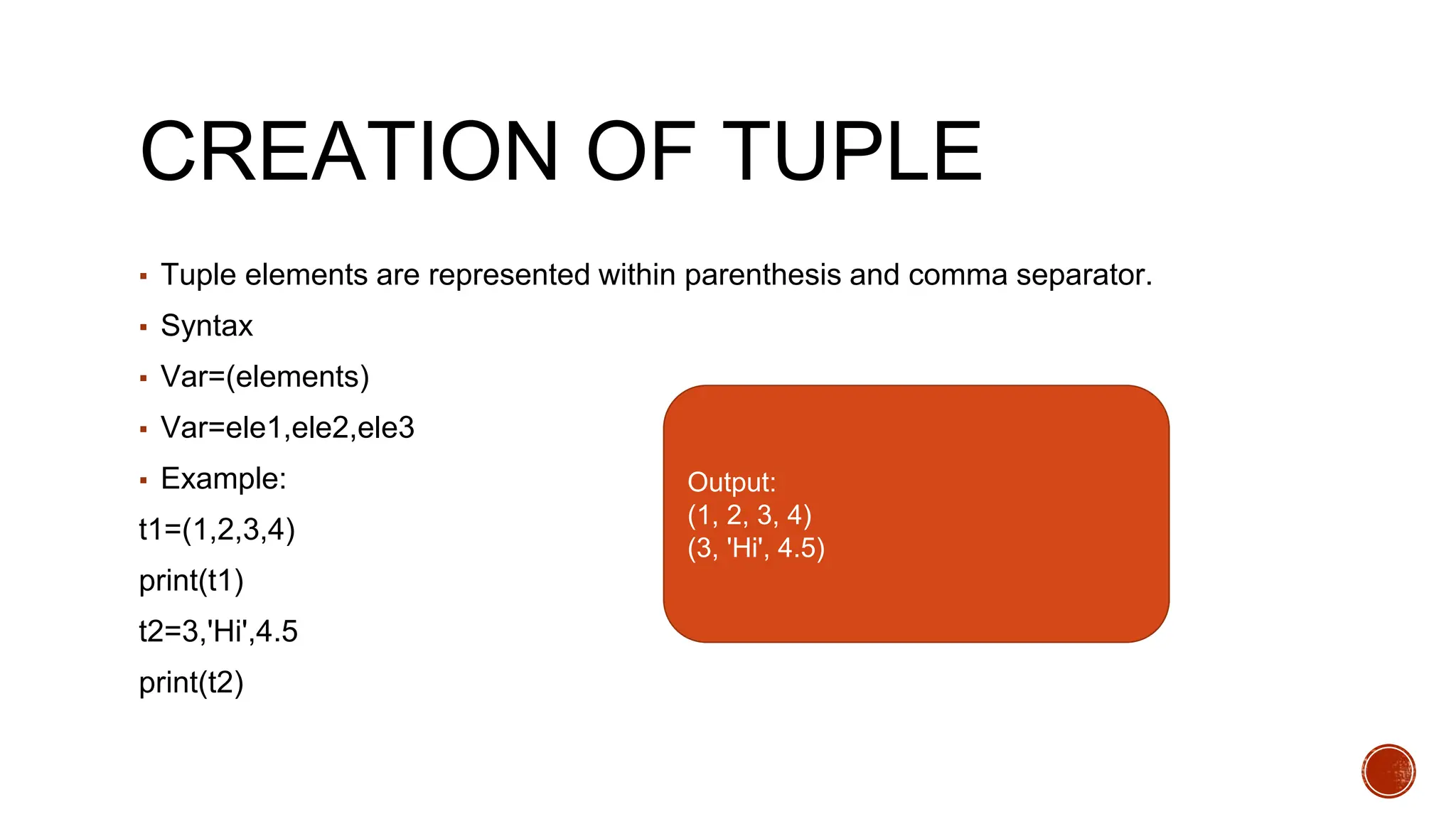 CREATION OF TUPLE
▪ Tuple elements are represented within parenthesis and comma separator.
▪ Syntax
▪ Var=(elements)
▪ Var=ele1,ele2,ele3
▪ Example:
t1=(1,2,3,4)
print(t1)
t2=3,'Hi',4.5
print(t2)
Output:
(1, 2, 3, 4)
(3, 'Hi', 4.5)
 