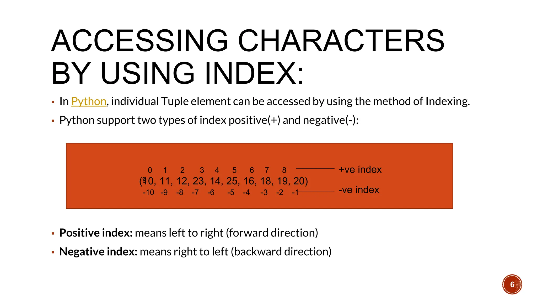 ACCESSING CHARACTERS
BY USING INDEX:
▪ In Python, individual Tuple element can be accessed by using the method of Indexing.
▪ Python support two types of index positive(+) and negative(-):
▪ Positive index: means left to right (forward direction)
▪ Negative index: means right to left (backward direction)
(10, 11, 12, 23, 14, 25, 16, 18, 19, 20)
0 1 2 3 4 5 6 7 8
9
+ve index
-10 -9 -8 -7 -6 -5 -4 -3 -2 -1 -ve index
6
 