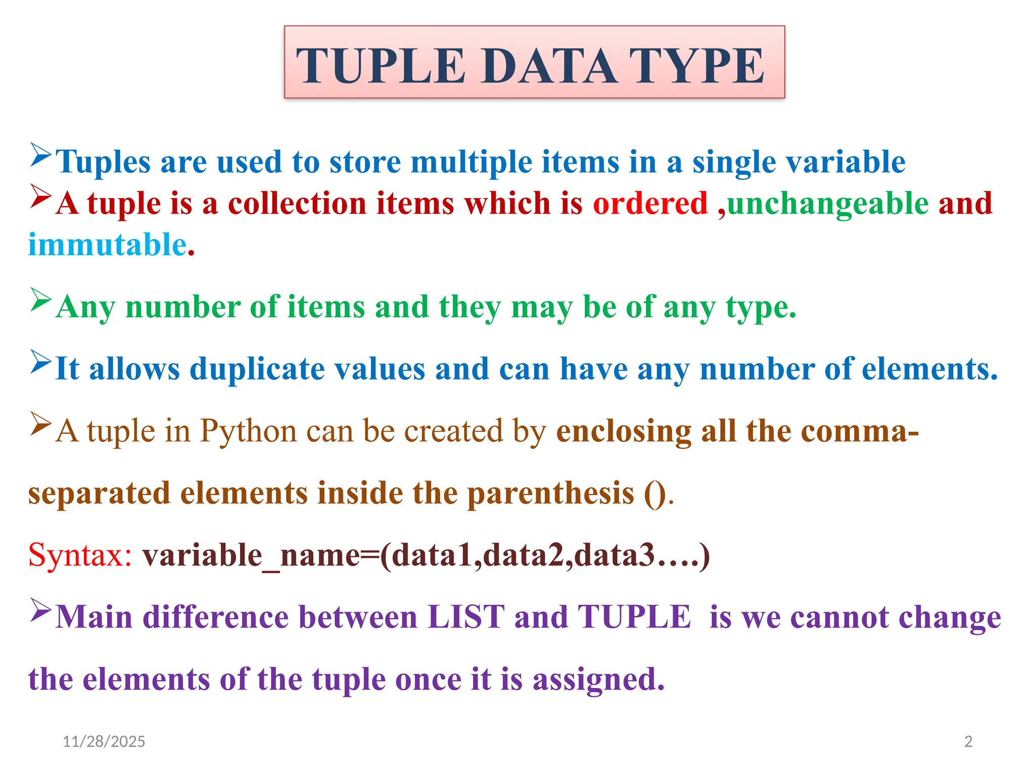 11/28/2025 2
TUPLE DATA TYPE
Tuples are used to store multiple items in a single variable
A tuple is a collection items which is ordered ,unchangeable and
immutable.
Any number of items and they may be of any type.
It allows duplicate values and can have any number of elements.
A tuple in Python can be created by enclosing all the comma-
separated elements inside the parenthesis ().
Syntax: variable_name=(data1,data2,data3….)
Main difference between LIST and TUPLE is we cannot change
the elements of the tuple once it is assigned.
 