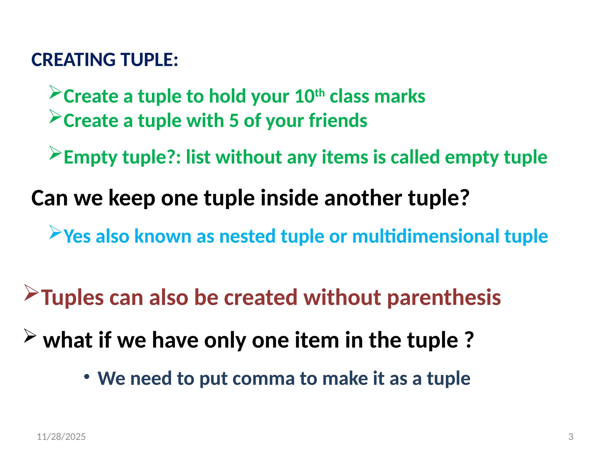 11/28/2025 3
CREATING TUPLE:
Create a tuple to hold your 10th
class marks
Create a tuple with 5 of your friends
Empty tuple?: list without any items is called empty tuple
Can we keep one tuple inside another tuple?
Yes also known as nested tuple or multidimensional tuple
Tuples can also be created without parenthesis
 what if we have only one item in the tuple ?
• We need to put comma to make it as a tuple
 