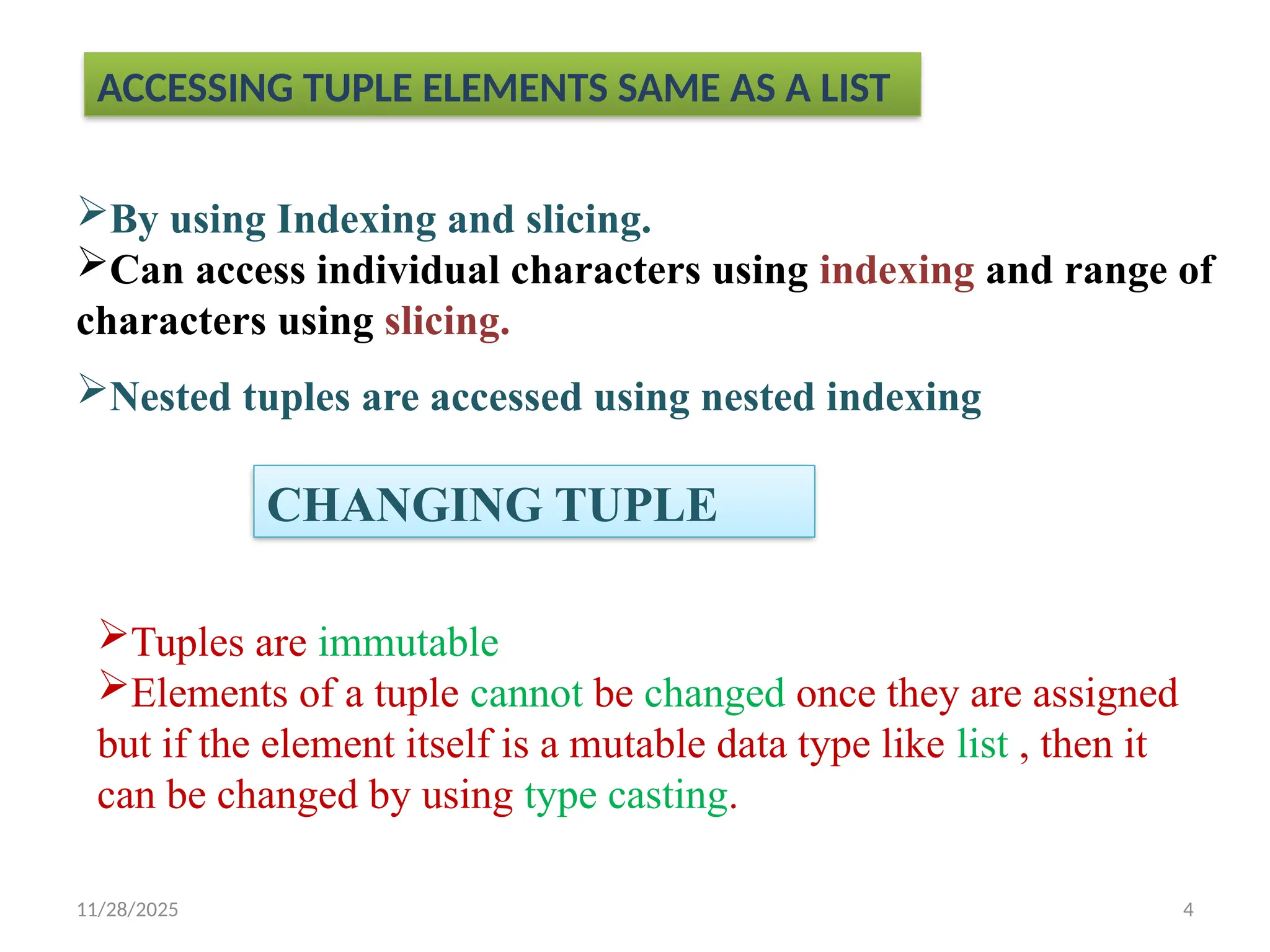 11/28/2025 4
ACCESSING TUPLE ELEMENTS SAME AS A LIST
By using Indexing and slicing.
Can access individual characters using indexing and range of
characters using slicing.
Nested tuples are accessed using nested indexing
CHANGING TUPLE
Tuples are immutable
Elements of a tuple cannot be changed once they are assigned
but if the element itself is a mutable data type like list , then it
can be changed by using type casting.
 