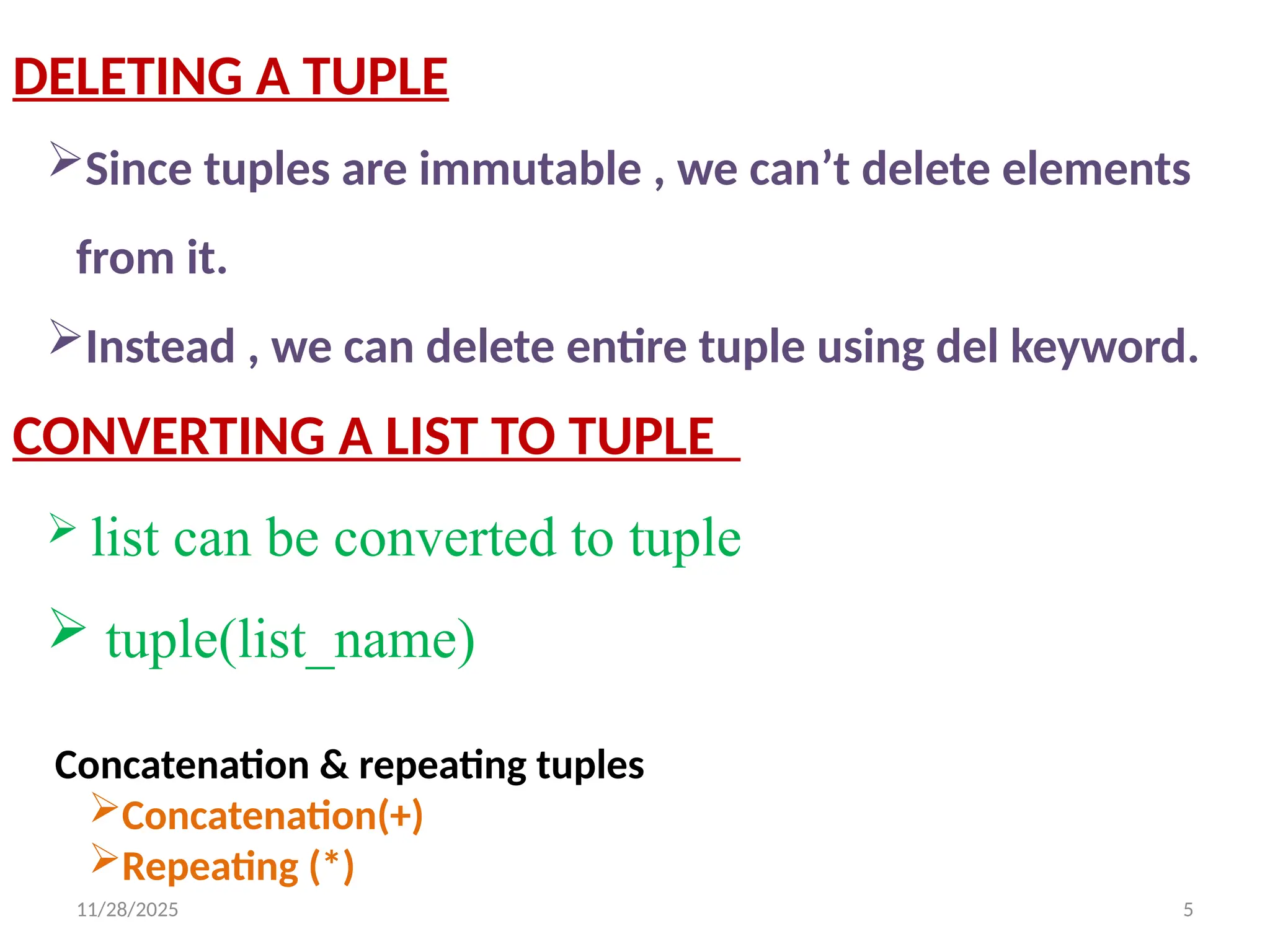 11/28/2025 5
DELETING A TUPLE
Since tuples are immutable , we can’t delete elements
from it.
Instead , we can delete entire tuple using del keyword.
CONVERTING A LIST TO TUPLE
 list can be converted to tuple
 tuple(list_name)
Concatenation & repeating tuples
Concatenation(+)
Repeating (*)
 