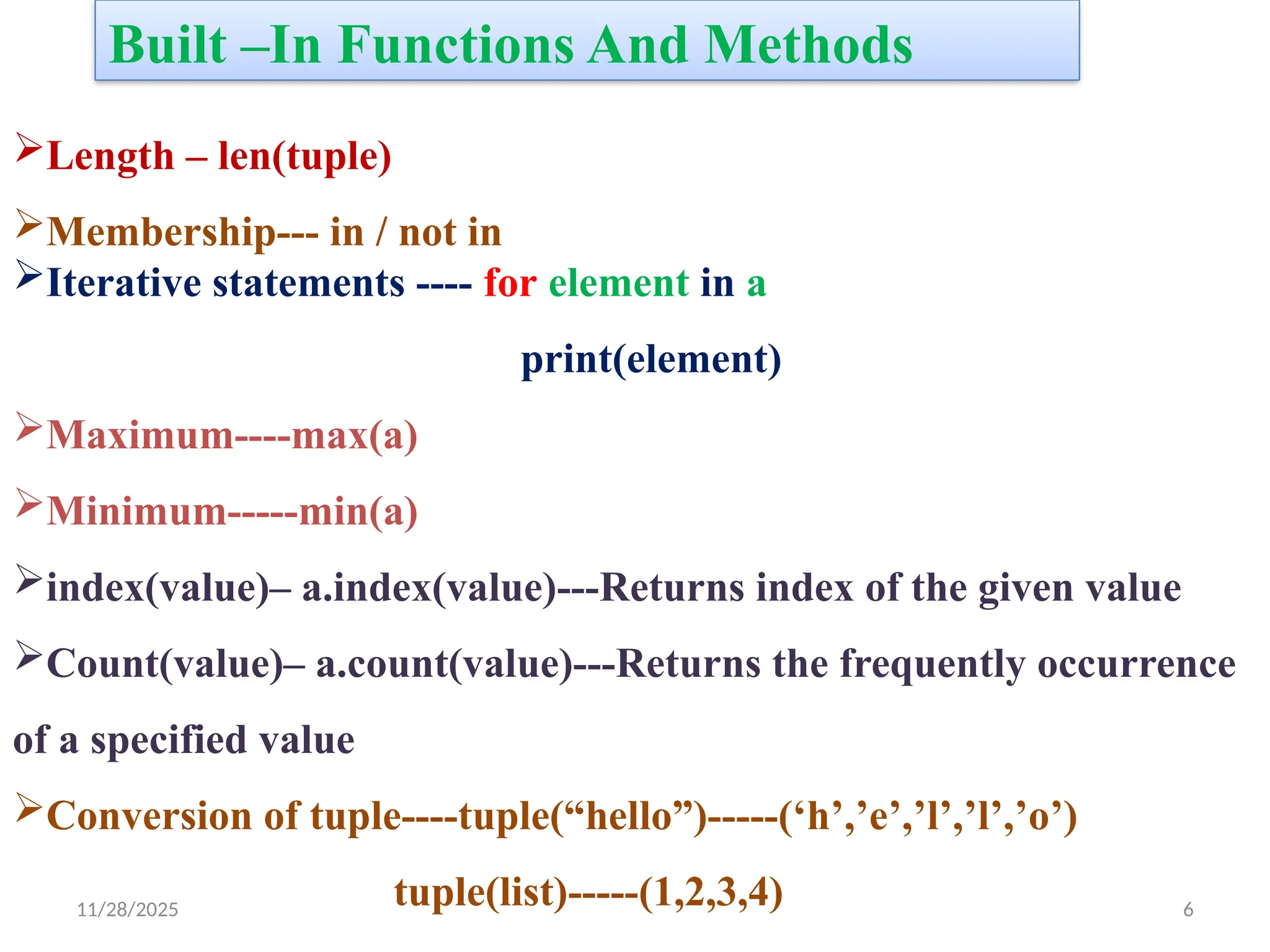11/28/2025 6
Built –In Functions And Methods
Length – len(tuple)
Membership--- in / not in
Iterative statements ---- for element in a
print(element)
Maximum----max(a)
Minimum-----min(a)
index(value)– a.index(value)---Returns index of the given value
Count(value)– a.count(value)---Returns the frequently occurrence
of a specified value
Conversion of tuple----tuple(“hello”)-----(‘h’,’e’,’l’,’l’,’o’)
tuple(list)-----(1,2,3,4)
 