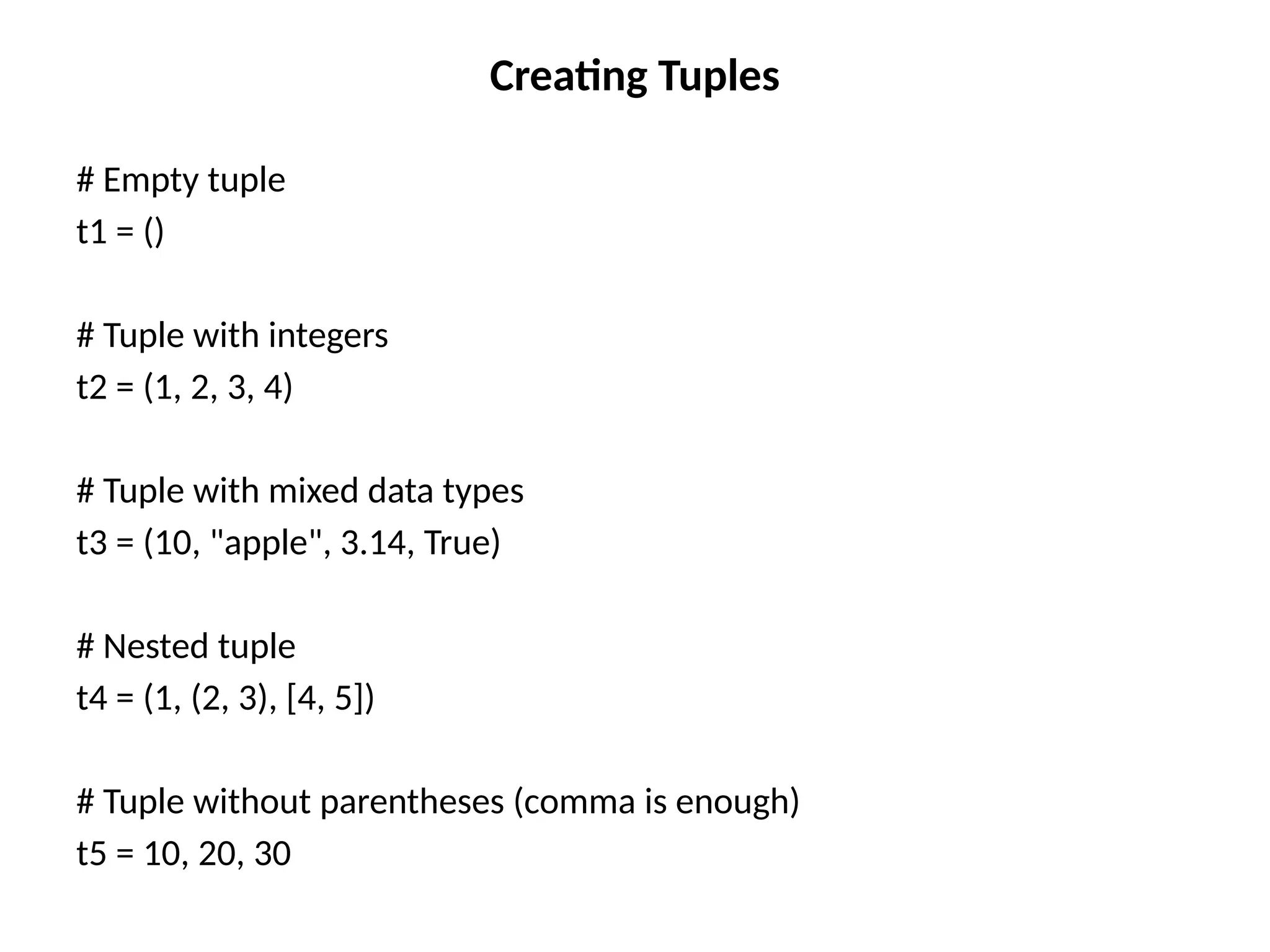 Creating Tuples
# Empty tuple
t1 = ()
# Tuple with integers
t2 = (1, 2, 3, 4)
# Tuple with mixed data types
t3 = (10, "apple", 3.14, True)
# Nested tuple
t4 = (1, (2, 3), [4, 5])
# Tuple without parentheses (comma is enough)
t5 = 10, 20, 30
 