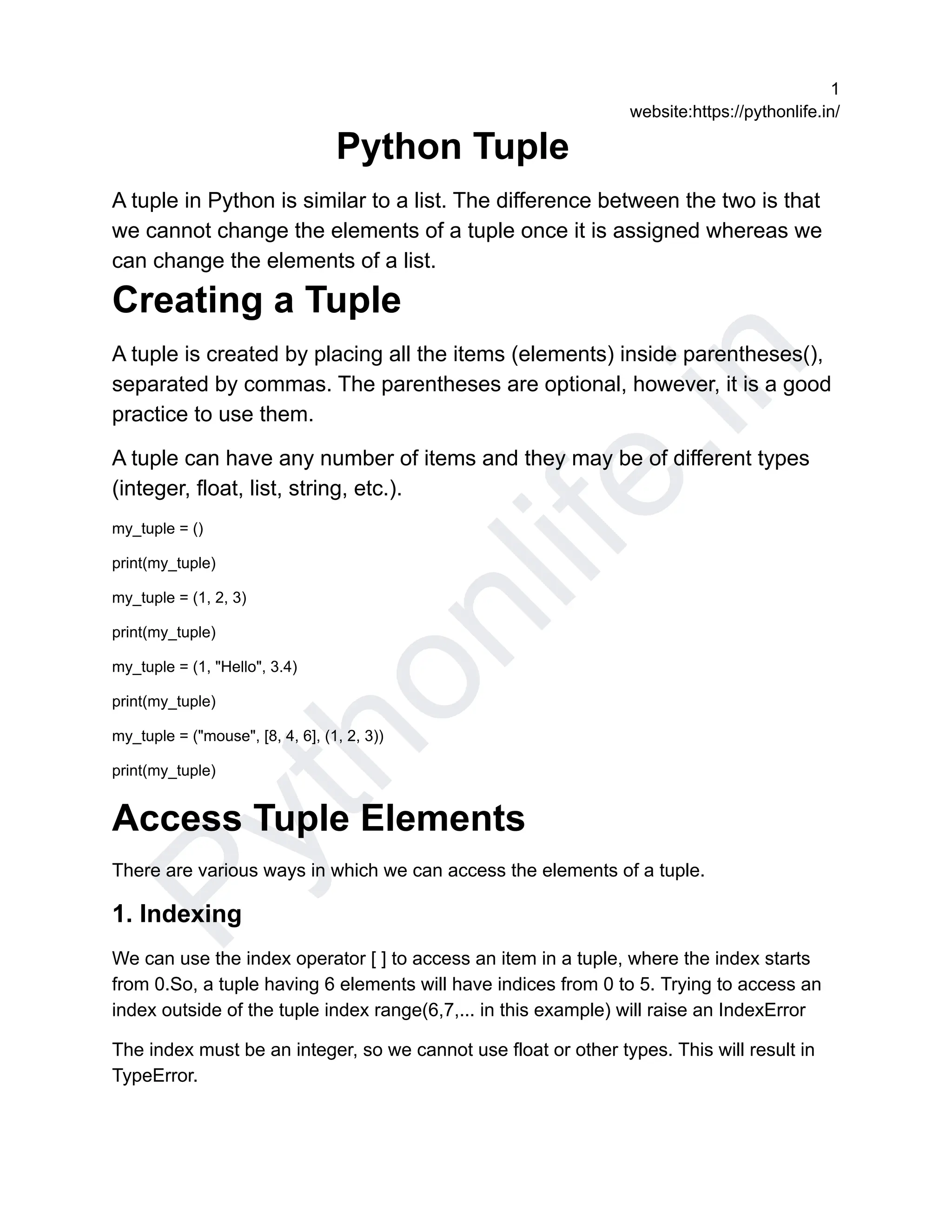 P
y
t
h
o
n
l
i
f
e
.
i
n
1
website:https://pythonlife.in/
Python Tuple
A tuple in Python is similar to a list. The difference between the two is that
we cannot change the elements of a tuple once it is assigned whereas we
can change the elements of a list.
Creating a Tuple
A tuple is created by placing all the items (elements) inside parentheses(),
separated by commas. The parentheses are optional, however, it is a good
practice to use them.
A tuple can have any number of items and they may be of different types
(integer, float, list, string, etc.).
my_tuple = ()
print(my_tuple)
my_tuple = (1, 2, 3)
print(my_tuple)
my_tuple = (1, "Hello", 3.4)
print(my_tuple)
my_tuple = ("mouse", [8, 4, 6], (1, 2, 3))
print(my_tuple)
Access Tuple Elements
There are various ways in which we can access the elements of a tuple.
1. Indexing
We can use the index operator [ ] to access an item in a tuple, where the index starts
from 0.So, a tuple having 6 elements will have indices from 0 to 5. Trying to access an
index outside of the tuple index range(6,7,... in this example) will raise an IndexError
The index must be an integer, so we cannot use float or other types. This will result in
TypeError.
 