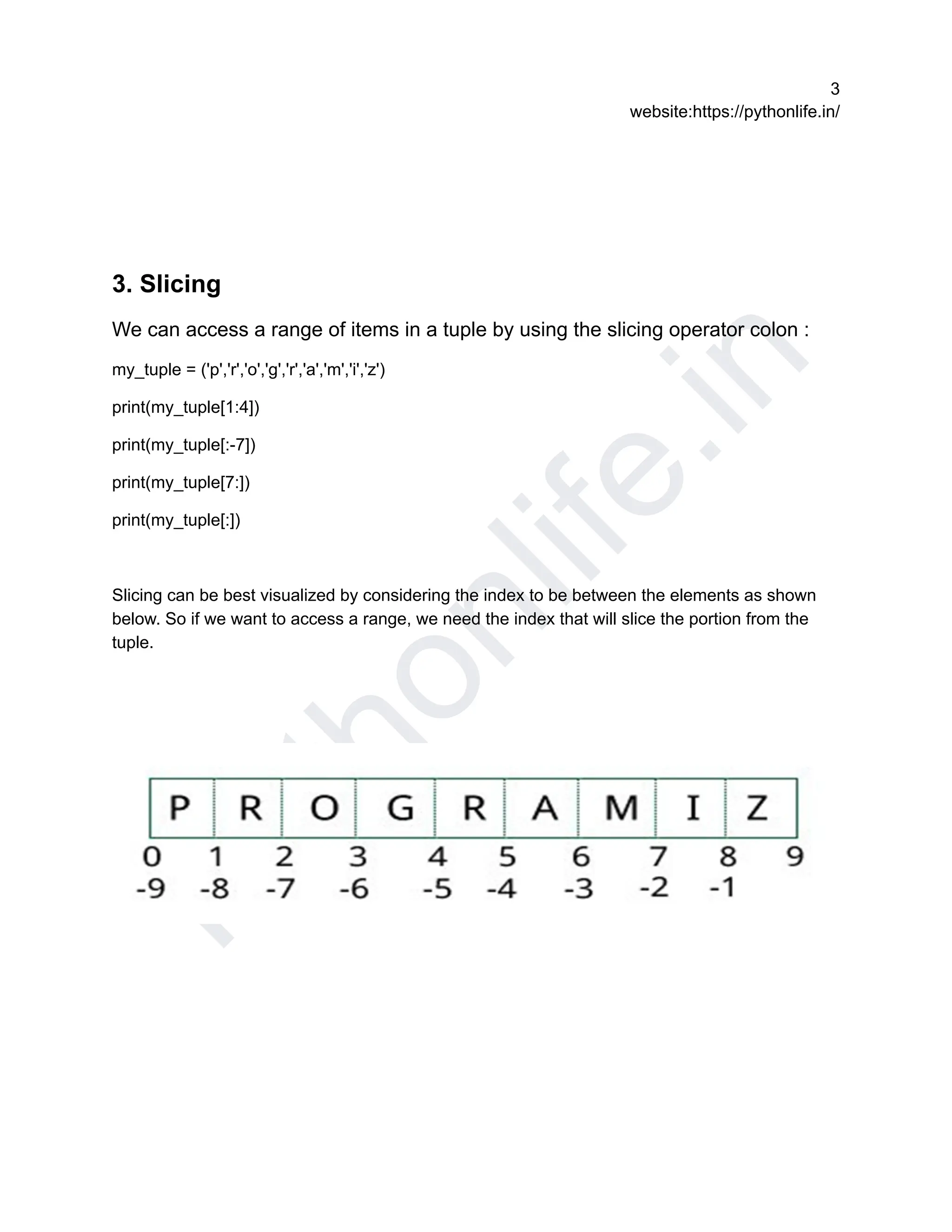 P
y
t
h
o
n
l
i
f
e
.
i
n
3
website:https://pythonlife.in/
3. Slicing
We can access a range of items in a tuple by using the slicing operator colon :
my_tuple = ('p','r','o','g','r','a','m','i','z')
print(my_tuple[1:4])
print(my_tuple[:-7])
print(my_tuple[7:])
print(my_tuple[:])
Slicing can be best visualized by considering the index to be between the elements as shown
below. So if we want to access a range, we need the index that will slice the portion from the
tuple.
 