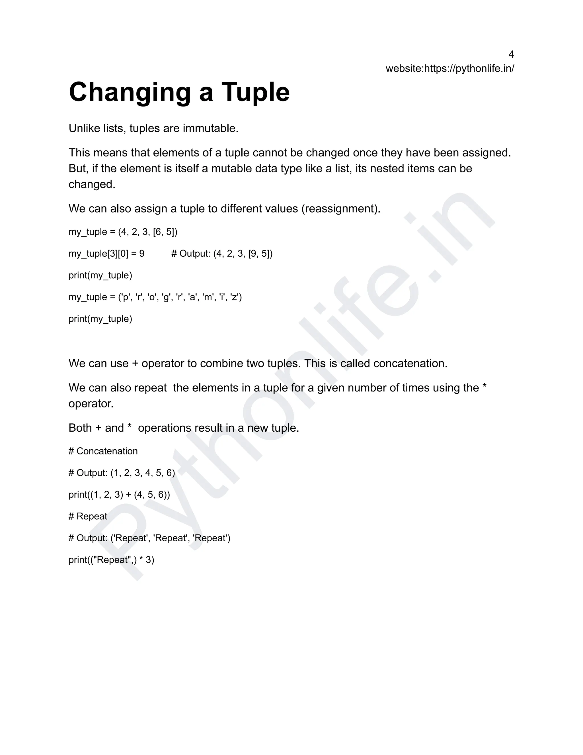 P
y
t
h
o
n
l
i
f
e
.
i
n
4
website:https://pythonlife.in/
Changing a Tuple
Unlike lists, tuples are immutable.
This means that elements of a tuple cannot be changed once they have been assigned.
But, if the element is itself a mutable data type like a list, its nested items can be
changed.
We can also assign a tuple to different values (reassignment).
my_tuple = (4, 2, 3, [6, 5])
my_tuple[3][0] = 9 # Output: (4, 2, 3, [9, 5])
print(my_tuple)
my_tuple = ('p', 'r', 'o', 'g', 'r', 'a', 'm', 'i', 'z')
print(my_tuple)
We can use + operator to combine two tuples. This is called concatenation.
We can also repeat the elements in a tuple for a given number of times using the *
operator.
Both + and * operations result in a new tuple.
# Concatenation
# Output: (1, 2, 3, 4, 5, 6)
print((1, 2, 3) + (4, 5, 6))
# Repeat
# Output: ('Repeat', 'Repeat', 'Repeat')
print(("Repeat",) * 3)
 