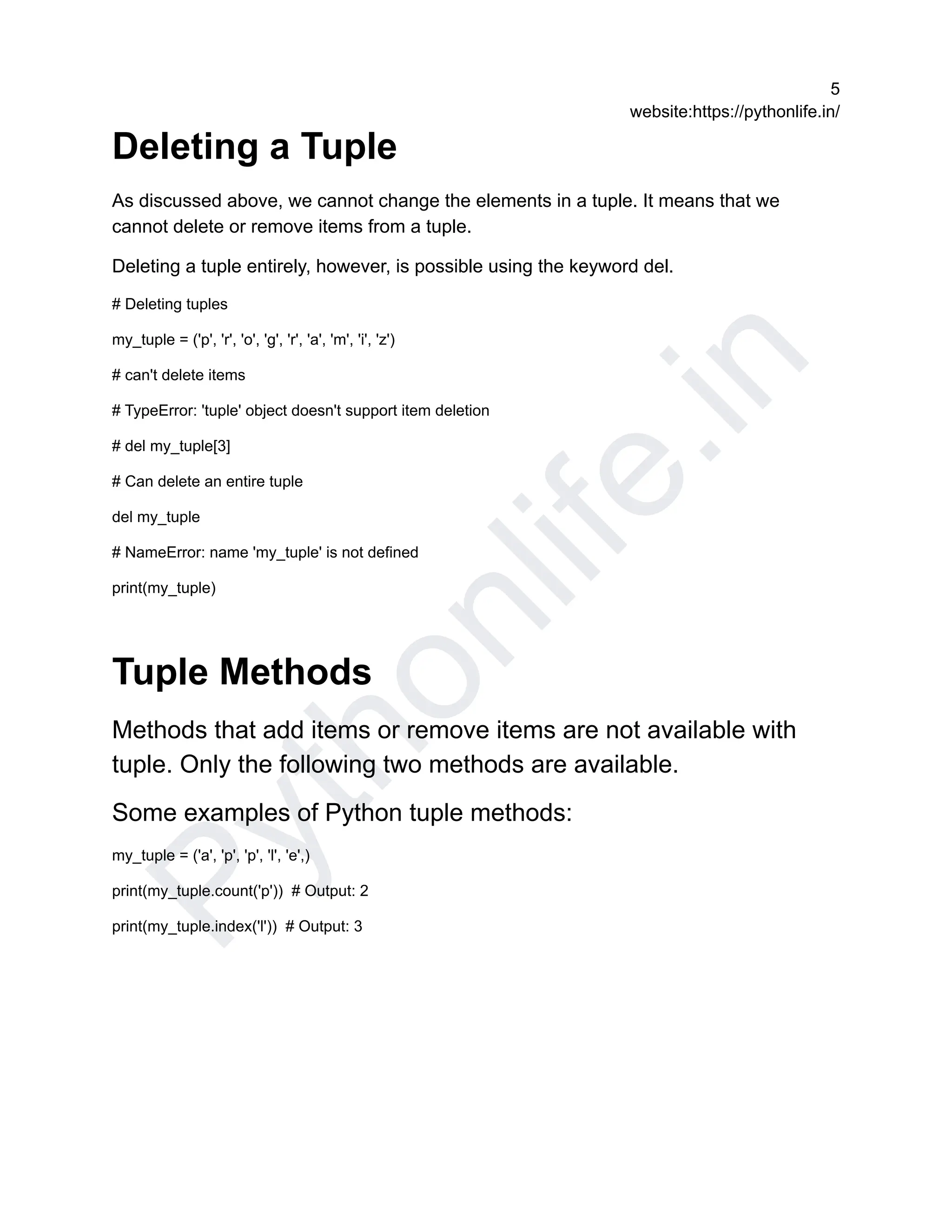 P
y
t
h
o
n
l
i
f
e
.
i
n
5
website:https://pythonlife.in/
Deleting a Tuple
As discussed above, we cannot change the elements in a tuple. It means that we
cannot delete or remove items from a tuple.
Deleting a tuple entirely, however, is possible using the keyword del.
# Deleting tuples
my_tuple = ('p', 'r', 'o', 'g', 'r', 'a', 'm', 'i', 'z')
# can't delete items
# TypeError: 'tuple' object doesn't support item deletion
# del my_tuple[3]
# Can delete an entire tuple
del my_tuple
# NameError: name 'my_tuple' is not defined
print(my_tuple)
Tuple Methods
Methods that add items or remove items are not available with
tuple. Only the following two methods are available.
Some examples of Python tuple methods:
my_tuple = ('a', 'p', 'p', 'l', 'e',)
print(my_tuple.count('p')) # Output: 2
print(my_tuple.index('l')) # Output: 3
 
