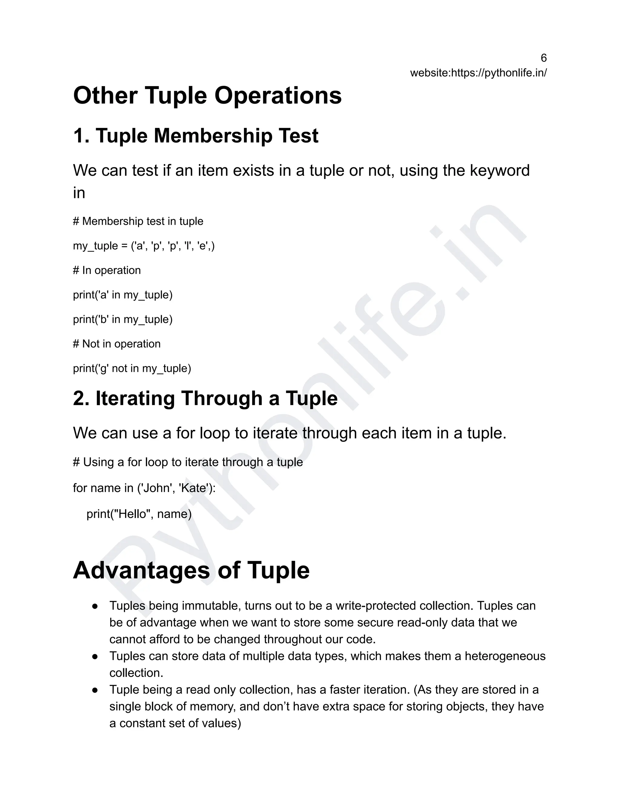 P
y
t
h
o
n
l
i
f
e
.
i
n
6
website:https://pythonlife.in/
Other Tuple Operations
1. Tuple Membership Test
We can test if an item exists in a tuple or not, using the keyword
in
# Membership test in tuple
my_tuple = ('a', 'p', 'p', 'l', 'e',)
# In operation
print('a' in my_tuple)
print('b' in my_tuple)
# Not in operation
print('g' not in my_tuple)
2. Iterating Through a Tuple
We can use a for loop to iterate through each item in a tuple.
# Using a for loop to iterate through a tuple
for name in ('John', 'Kate'):
print("Hello", name)
Advantages of Tuple
● Tuples being immutable, turns out to be a write-protected collection. Tuples can
be of advantage when we want to store some secure read-only data that we
cannot afford to be changed throughout our code.
● Tuples can store data of multiple data types, which makes them a heterogeneous
collection.
● Tuple being a read only collection, has a faster iteration. (As they are stored in a
single block of memory, and don’t have extra space for storing objects, they have
a constant set of values)
 
