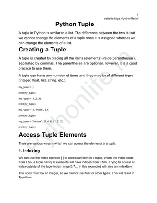 P
y
t
h
o
n
l
i
f
e
.
i
n
1
website:https://pythonlife.in/
Python Tuple
A tuple in Python is similar to a list. The difference between the two is that
we cannot change the elements of a tuple once it is assigned whereas we
can change the elements of a list.
Creating a Tuple
A tuple is created by placing all the items (elements) inside parentheses(),
separated by commas. The parentheses are optional, however, it is a good
practice to use them.
A tuple can have any number of items and they may be of different types
(integer, float, list, string, etc.).
my_tuple = ()
print(my_tuple)
my_tuple = (1, 2, 3)
print(my_tuple)
my_tuple = (1, "Hello", 3.4)
print(my_tuple)
my_tuple = ("mouse", [8, 4, 6], (1, 2, 3))
print(my_tuple)
Access Tuple Elements
There are various ways in which we can access the elements of a tuple.
1. Indexing
We can use the index operator [ ] to access an item in a tuple, where the index starts
from 0.So, a tuple having 6 elements will have indices from 0 to 5. Trying to access an
index outside of the tuple index range(6,7,... in this example) will raise an IndexError
The index must be an integer, so we cannot use float or other types. This will result in
TypeError.
 