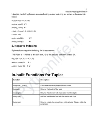 P
y
t
h
o
n
l
i
f
e
.
i
n
2
website:https://pythonlife.in/
Likewise, nested tuples are accessed using nested indexing, as shown in the example
below.
my_tuple = ('p','e','r','m','i','t')
print(my_tuple[0]) # 'p'
print(my_tuple[5]) # 't'
n_tuple = ("mouse", [8, 4, 6], (1, 2, 3))
# nested index
print(n_tuple[0][3]) # 's'
print(n_tuple[1][1]) # 4
2. Negative Indexing
Python allows negative indexing for its sequences.
The index of -1 refers to the last item, -2 to the second last item and so on.
my_tuple = ('p', 'e', 'r', 'm', 'i', 't')
print(my_tuple[-1]) # 't'
print(my_tuple[-6]) # 'p'
In-built Functions for Tuple:
Function Description
cmp(tuple1,tuple2) Compares elements of two different tuples
len(tuple) Returns the length of the tuple
max(tuple) Returns the element with max value from the tuple
min(tuple) Returns the element with min value from the tuple
tuple(seq) Returns a tuple, by converting a list to a tuple. Takes a list in the
parameter
 