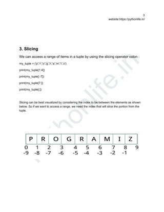 P
y
t
h
o
n
l
i
f
e
.
i
n
3
website:https://pythonlife.in/
3. Slicing
We can access a range of items in a tuple by using the slicing operator colon :
my_tuple = ('p','r','o','g','r','a','m','i','z')
print(my_tuple[1:4])
print(my_tuple[:-7])
print(my_tuple[7:])
print(my_tuple[:])
Slicing can be best visualized by considering the index to be between the elements as shown
below. So if we want to access a range, we need the index that will slice the portion from the
tuple.
 