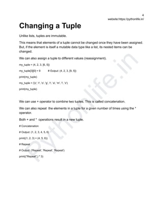 P
y
t
h
o
n
l
i
f
e
.
i
n
4
website:https://pythonlife.in/
Changing a Tuple
Unlike lists, tuples are immutable.
This means that elements of a tuple cannot be changed once they have been assigned.
But, if the element is itself a mutable data type like a list, its nested items can be
changed.
We can also assign a tuple to different values (reassignment).
my_tuple = (4, 2, 3, [6, 5])
my_tuple[3][0] = 9 # Output: (4, 2, 3, [9, 5])
print(my_tuple)
my_tuple = ('p', 'r', 'o', 'g', 'r', 'a', 'm', 'i', 'z')
print(my_tuple)
We can use + operator to combine two tuples. This is called concatenation.
We can also repeat the elements in a tuple for a given number of times using the *
operator.
Both + and * operations result in a new tuple.
# Concatenation
# Output: (1, 2, 3, 4, 5, 6)
print((1, 2, 3) + (4, 5, 6))
# Repeat
# Output: ('Repeat', 'Repeat', 'Repeat')
print(("Repeat",) * 3)
 