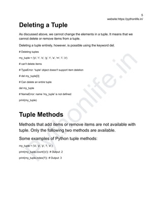 P
y
t
h
o
n
l
i
f
e
.
i
n
5
website:https://pythonlife.in/
Deleting a Tuple
As discussed above, we cannot change the elements in a tuple. It means that we
cannot delete or remove items from a tuple.
Deleting a tuple entirely, however, is possible using the keyword del.
# Deleting tuples
my_tuple = ('p', 'r', 'o', 'g', 'r', 'a', 'm', 'i', 'z')
# can't delete items
# TypeError: 'tuple' object doesn't support item deletion
# del my_tuple[3]
# Can delete an entire tuple
del my_tuple
# NameError: name 'my_tuple' is not defined
print(my_tuple)
Tuple Methods
Methods that add items or remove items are not available with
tuple. Only the following two methods are available.
Some examples of Python tuple methods:
my_tuple = ('a', 'p', 'p', 'l', 'e',)
print(my_tuple.count('p')) # Output: 2
print(my_tuple.index('l')) # Output: 3
 