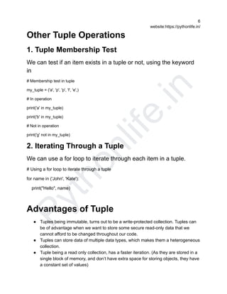 P
y
t
h
o
n
l
i
f
e
.
i
n
6
website:https://pythonlife.in/
Other Tuple Operations
1. Tuple Membership Test
We can test if an item exists in a tuple or not, using the keyword
in
# Membership test in tuple
my_tuple = ('a', 'p', 'p', 'l', 'e',)
# In operation
print('a' in my_tuple)
print('b' in my_tuple)
# Not in operation
print('g' not in my_tuple)
2. Iterating Through a Tuple
We can use a for loop to iterate through each item in a tuple.
# Using a for loop to iterate through a tuple
for name in ('John', 'Kate'):
print("Hello", name)
Advantages of Tuple
● Tuples being immutable, turns out to be a write-protected collection. Tuples can
be of advantage when we want to store some secure read-only data that we
cannot afford to be changed throughout our code.
● Tuples can store data of multiple data types, which makes them a heterogeneous
collection.
● Tuple being a read only collection, has a faster iteration. (As they are stored in a
single block of memory, and don’t have extra space for storing objects, they have
a constant set of values)
 