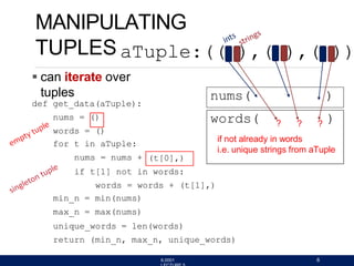 MANIPULATING
TUPLES
 can iterate over
tuples
def get_data(aTuple):
nums = ()
words = ()
for t in aTuple:
nums = nums + (t[0],)
if t[1] not in words:
words = words + (t[1],)
min_n = min(nums)
max_n = max(nums)
unique_words = len(words)
return (min_n, max_n, unique_words)
aTuple:(( ),( ),( ))
nums( )
words( ? ? ? )
if not already in words
i.e. unique strings from aTuple
6.0001 6
 