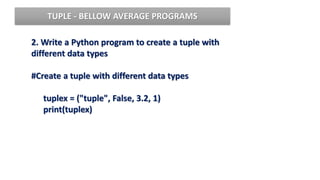 2. Write a Python program to create a tuple with
different data types
#Create a tuple with different data types
tuplex = ("tuple", False, 3.2, 1)
print(tuplex)
TUPLE - BELLOW AVERAGE PROGRAMS
 