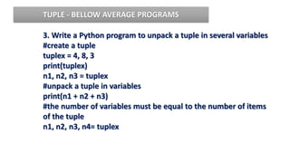 3. Write a Python program to unpack a tuple in several variables
#create a tuple
tuplex = 4, 8, 3
print(tuplex)
n1, n2, n3 = tuplex
#unpack a tuple in variables
print(n1 + n2 + n3)
#the number of variables must be equal to the number of items
of the tuple
n1, n2, n3, n4= tuplex
TUPLE - BELLOW AVERAGE PROGRAMS
 