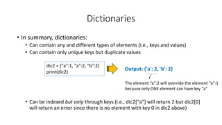 Dictionaries
• In summary, dictionaries:
• Can contain any and different types of elements (i.e., keys and values)
• Can contain only unique keys but duplicate values
• Can be indexed but only through keys (i.e., dic2[“a”] will return 2 but dic2[0]
will return an error since there is no element with key 0 in dic2 above)
Output: {'a': 2, 'b': 2}
dic2 = {"a":1, "a":2, "b":2}
print(dic2)
The element “a”:2 will override the element “a”:1
because only ONE element can have key “a”
 