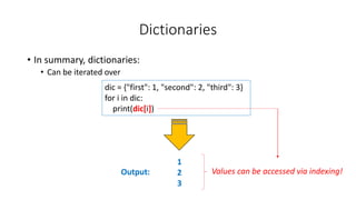 Dictionaries
• In summary, dictionaries:
• Can be iterated over
Output:
dic = {"first": 1, "second": 2, "third": 3}
for i in dic:
print(dic[i])
1
2
3
Values can be accessed via indexing!
 