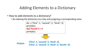 Adding Elements to a Dictionary
• How to add elements to a dictionary?
• By indexing the dictionary via a key and assigning a corresponding value
Output:
dic = {"first": 1, "second": 2, "third": 3}
print(dic)
dic["fourth"] = 4
print(dic)
{'first': 1, 'second': 2, 'third': 3}
{'first': 1, 'second': 2, 'third': 3, 'fourth': 4}
 