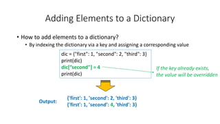 Adding Elements to a Dictionary
• How to add elements to a dictionary?
• By indexing the dictionary via a key and assigning a corresponding value
Output:
dic = {"first": 1, "second": 2, "third": 3}
print(dic)
dic[”second"] = 4
print(dic)
{'first': 1, 'second': 2, 'third': 3}
{'first': 1, 'second’: 4, 'third': 3}
If the key already exists,
the value will be overridden
 