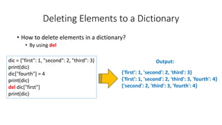 Deleting Elements to a Dictionary
• How to delete elements in a dictionary?
• By using del
Output:
dic = {"first": 1, "second": 2, "third": 3}
print(dic)
dic["fourth"] = 4
print(dic)
del dic["first"]
print(dic)
{'first': 1, 'second': 2, 'third': 3}
{'first': 1, 'second': 2, 'third': 3, 'fourth': 4}
{'second': 2, 'third': 3, 'fourth': 4}
 