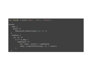 val words = List("one", "two", "three")
words
.map {
word =>
Map(word.substring(0,1) -> 1)
}
.reduce {
(a, b) =>
a ++ b.map {
mapTuple =>
val (key, count) = mapTuple
(key, a.getOrElse(key, 0) + count)
}
}
 