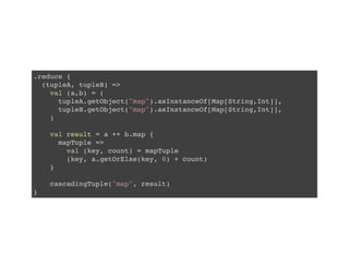 .reduce {
(tupleA, tupleB) =>
val (a,b) = (
tupleA.getObject("map").asInstanceOf[Map[String,Int]],
tupleB.getObject("map").asInstanceOf[Map[String,Int]],
)
val result = a ++ b.map {
mapTuple =>
val (key, count) = mapTuple
(key, a.getOrElse(key, 0) + count)
}
cascadingTuple("map", result)
}
 