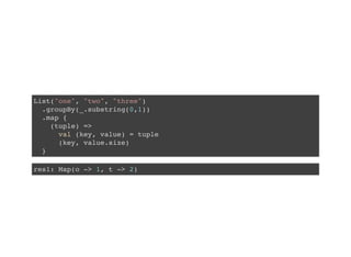 List("one", "two", "three")
.groupBy(_.substring(0,1))
.map {
(tuple) =>
val (key, value) = tuple
(key, value.size)
}
res1: Map(o -> 1, t -> 2)
 