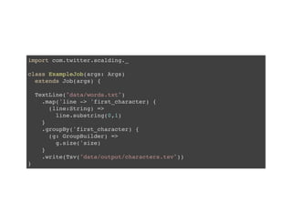 import com.twitter.scalding._
class ExampleJob(args: Args)
extends Job(args) {
TextLine("data/words.txt")
.map('line -> 'first_character) {
(line:String) =>
line.substring(0,1)
}
.groupBy('first_character) {
(g: GroupBuilder) =>
g.size('size)
}
.write(Tsv("data/output/characters.tsv"))
}
 
