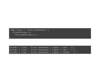 .map('line -> 'first_character) {
(line:String) =>
line.substring(0,1)
}
fields: ['line', 'first_character'] tuple: ['one', 'o']
fields: ['line', 'first_character'] tuple: ['two', 't']
fields: ['line', 'first_character'] tuple: ['three', 't']
 