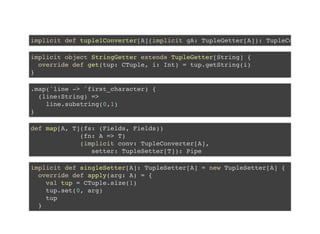 implicit def tuple1Converter[A](implicit gA: TupleGetter[A]): TupleCo
implicit object StringGetter extends TupleGetter[String] {
override def get(tup: CTuple, i: Int) = tup.getString(i)
}
.map('line -> 'first_character) {
(line:String) =>
line.substring(0,1)
}
def map[A, T](fs: (Fields, Fields))
(fn: A => T)
(implicit conv: TupleConverter[A],
setter: TupleSetter[T]): Pipe
implicit def singleSetter[A]: TupleSetter[A] = new TupleSetter[A] {
override def apply(arg: A) = {
val tup = CTuple.size(1)
tup.set(0, arg)
tup
}
 