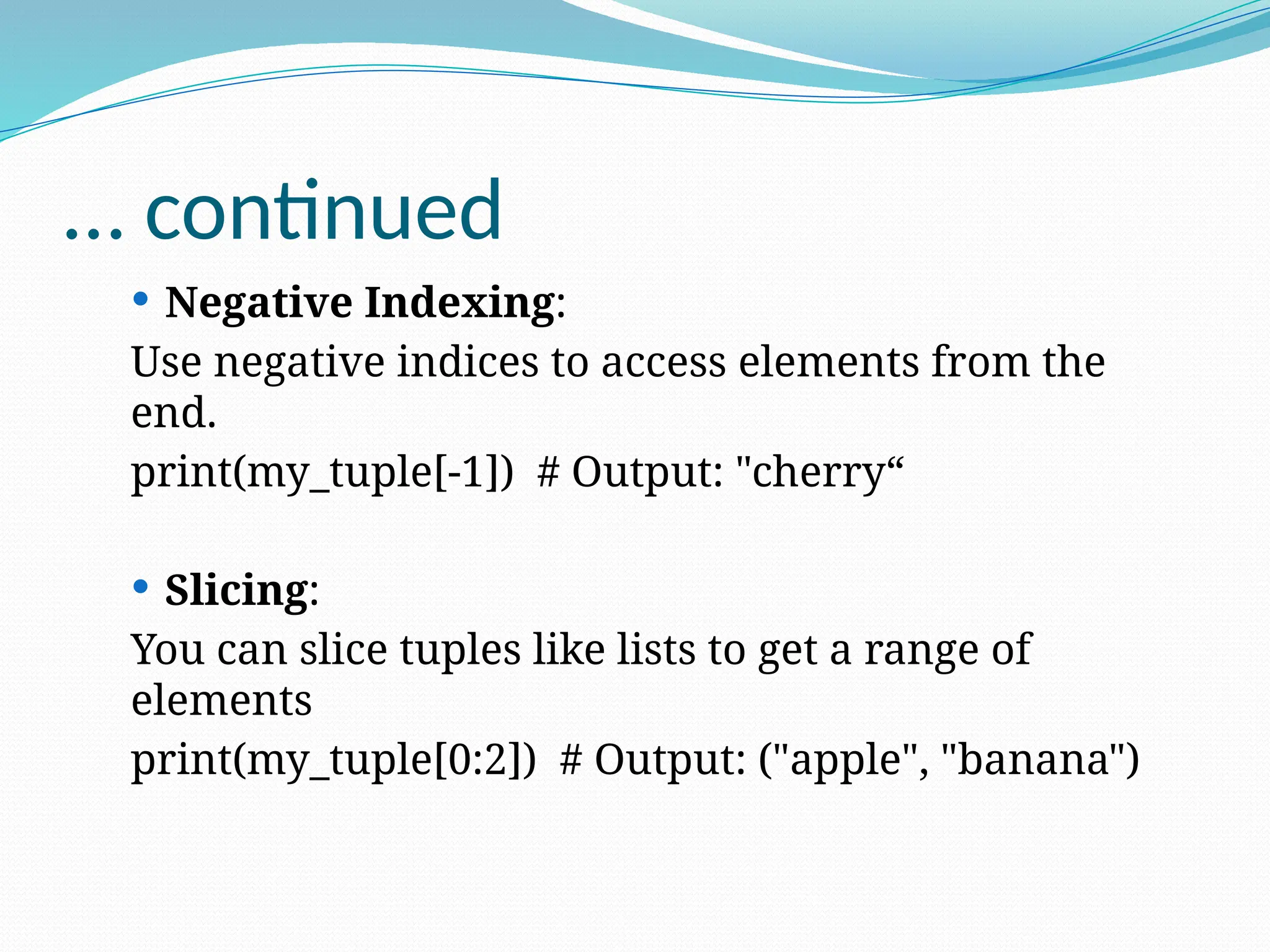 … continued
 Negative Indexing:
Use negative indices to access elements from the
end.
print(my_tuple[-1]) # Output: "cherry“
 Slicing:
You can slice tuples like lists to get a range of
elements
print(my_tuple[0:2]) # Output: ("apple", "banana")
 