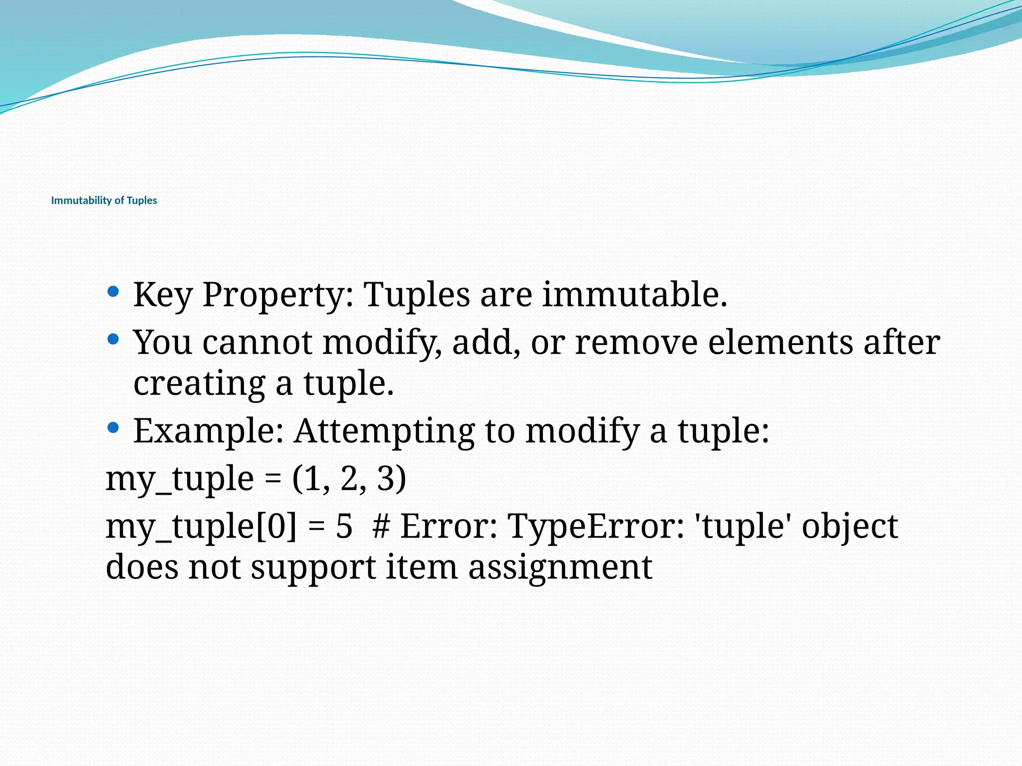 Immutability of Tuples
 Key Property: Tuples are immutable.
 You cannot modify, add, or remove elements after
creating a tuple.
 Example: Attempting to modify a tuple:
my_tuple = (1, 2, 3)
my_tuple[0] = 5 # Error: TypeError: 'tuple' object
does not support item assignment
 