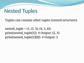 Nested Tuples
Tuples can contain other tuples (nested structure).
nested_tuple = (1, (2, 3), (4, 5, 6))
print(nested_tuple[1]) # Output: (2, 3)
print(nested_tuple[1][0]) # Output: 2
 