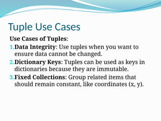 Tuple Use Cases
Use Cases of Tuples:
1.Data Integrity: Use tuples when you want to
ensure data cannot be changed.
2.Dictionary Keys: Tuples can be used as keys in
dictionaries because they are immutable.
3.Fixed Collections: Group related items that
should remain constant, like coordinates (x, y).
 
