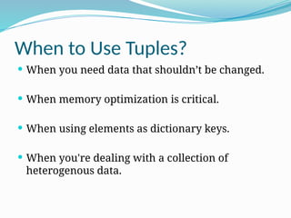 When to Use Tuples?
 When you need data that shouldn’t be changed.
 When memory optimization is critical.
 When using elements as dictionary keys.
 When you're dealing with a collection of
heterogenous data.
 